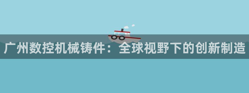 天辰娱乐best：广州数控机械铸件：全球视野下的创新制造