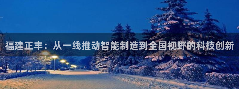 天辰娱乐国际：福建正丰：从一线推动智能制造到全国视野的科技创新